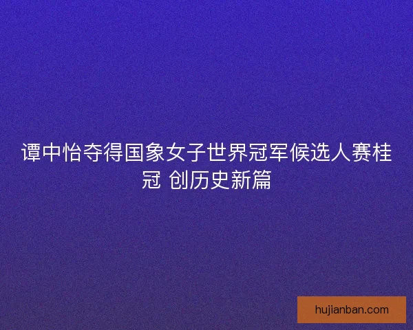 谭中怡夺得国象女子世界冠军候选人赛桂冠 创历史新篇